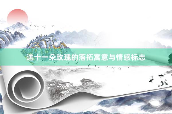送十一朵玫瑰的落拓寓意与情感标志